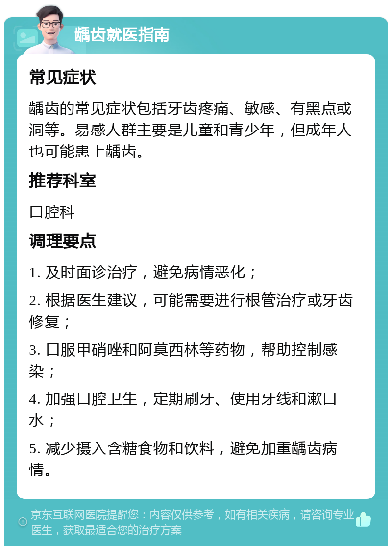 龋齿就医指南 常见症状 龋齿的常见症状包括牙齿疼痛、敏感、有黑点或洞等。易感人群主要是儿童和青少年，但成年人也可能患上龋齿。 推荐科室 口腔科 调理要点 1. 及时面诊治疗，避免病情恶化； 2. 根据医生建议，可能需要进行根管治疗或牙齿修复； 3. 口服甲硝唑和阿莫西林等药物，帮助控制感染； 4. 加强口腔卫生，定期刷牙、使用牙线和漱口水； 5. 减少摄入含糖食物和饮料，避免加重龋齿病情。