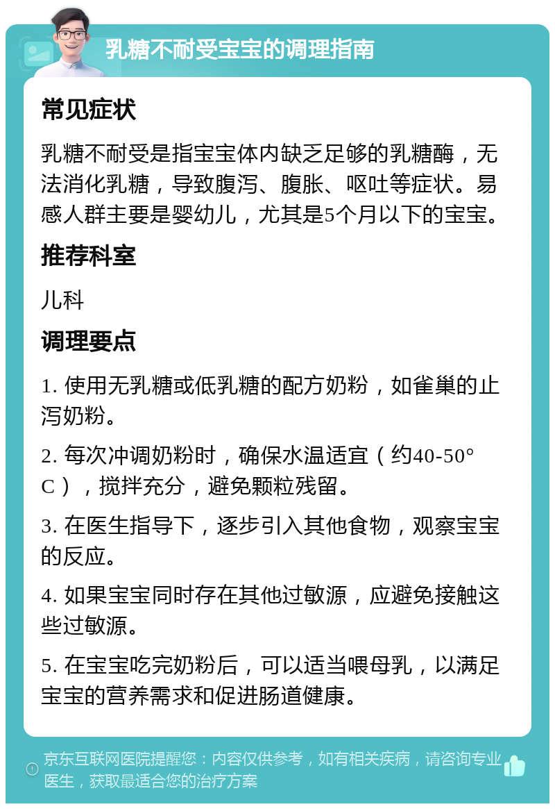 乳糖不耐受宝宝的调理指南 常见症状 乳糖不耐受是指宝宝体内缺乏足够的乳糖酶，无法消化乳糖，导致腹泻、腹胀、呕吐等症状。易感人群主要是婴幼儿，尤其是5个月以下的宝宝。 推荐科室 儿科 调理要点 1. 使用无乳糖或低乳糖的配方奶粉，如雀巢的止泻奶粉。 2. 每次冲调奶粉时，确保水温适宜（约40-50°C），搅拌充分，避免颗粒残留。 3. 在医生指导下，逐步引入其他食物，观察宝宝的反应。 4. 如果宝宝同时存在其他过敏源，应避免接触这些过敏源。 5. 在宝宝吃完奶粉后，可以适当喂母乳，以满足宝宝的营养需求和促进肠道健康。