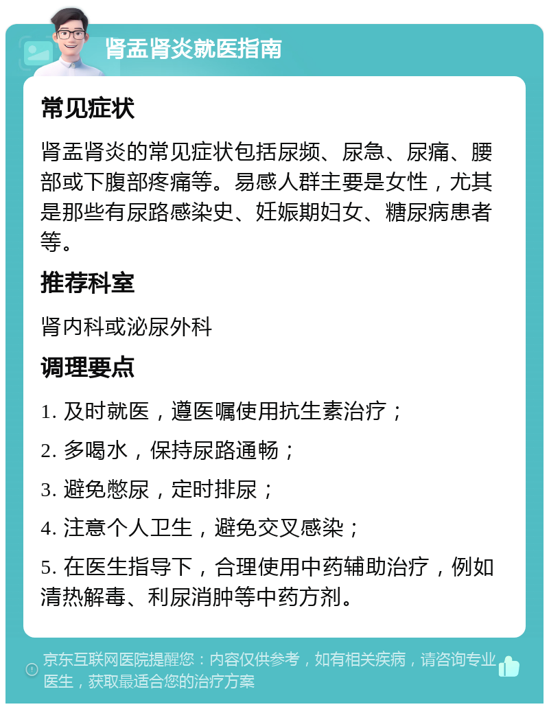 肾盂肾炎就医指南 常见症状 肾盂肾炎的常见症状包括尿频、尿急、尿痛、腰部或下腹部疼痛等。易感人群主要是女性，尤其是那些有尿路感染史、妊娠期妇女、糖尿病患者等。 推荐科室 肾内科或泌尿外科 调理要点 1. 及时就医，遵医嘱使用抗生素治疗； 2. 多喝水，保持尿路通畅； 3. 避免憋尿，定时排尿； 4. 注意个人卫生，避免交叉感染； 5. 在医生指导下，合理使用中药辅助治疗，例如清热解毒、利尿消肿等中药方剂。