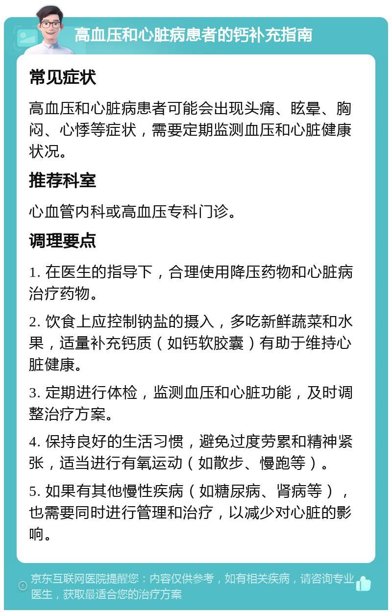 高血压和心脏病患者的钙补充指南 常见症状 高血压和心脏病患者可能会出现头痛、眩晕、胸闷、心悸等症状，需要定期监测血压和心脏健康状况。 推荐科室 心血管内科或高血压专科门诊。 调理要点 1. 在医生的指导下，合理使用降压药物和心脏病治疗药物。 2. 饮食上应控制钠盐的摄入，多吃新鲜蔬菜和水果，适量补充钙质（如钙软胶囊）有助于维持心脏健康。 3. 定期进行体检，监测血压和心脏功能，及时调整治疗方案。 4. 保持良好的生活习惯，避免过度劳累和精神紧张，适当进行有氧运动（如散步、慢跑等）。 5. 如果有其他慢性疾病（如糖尿病、肾病等），也需要同时进行管理和治疗，以减少对心脏的影响。