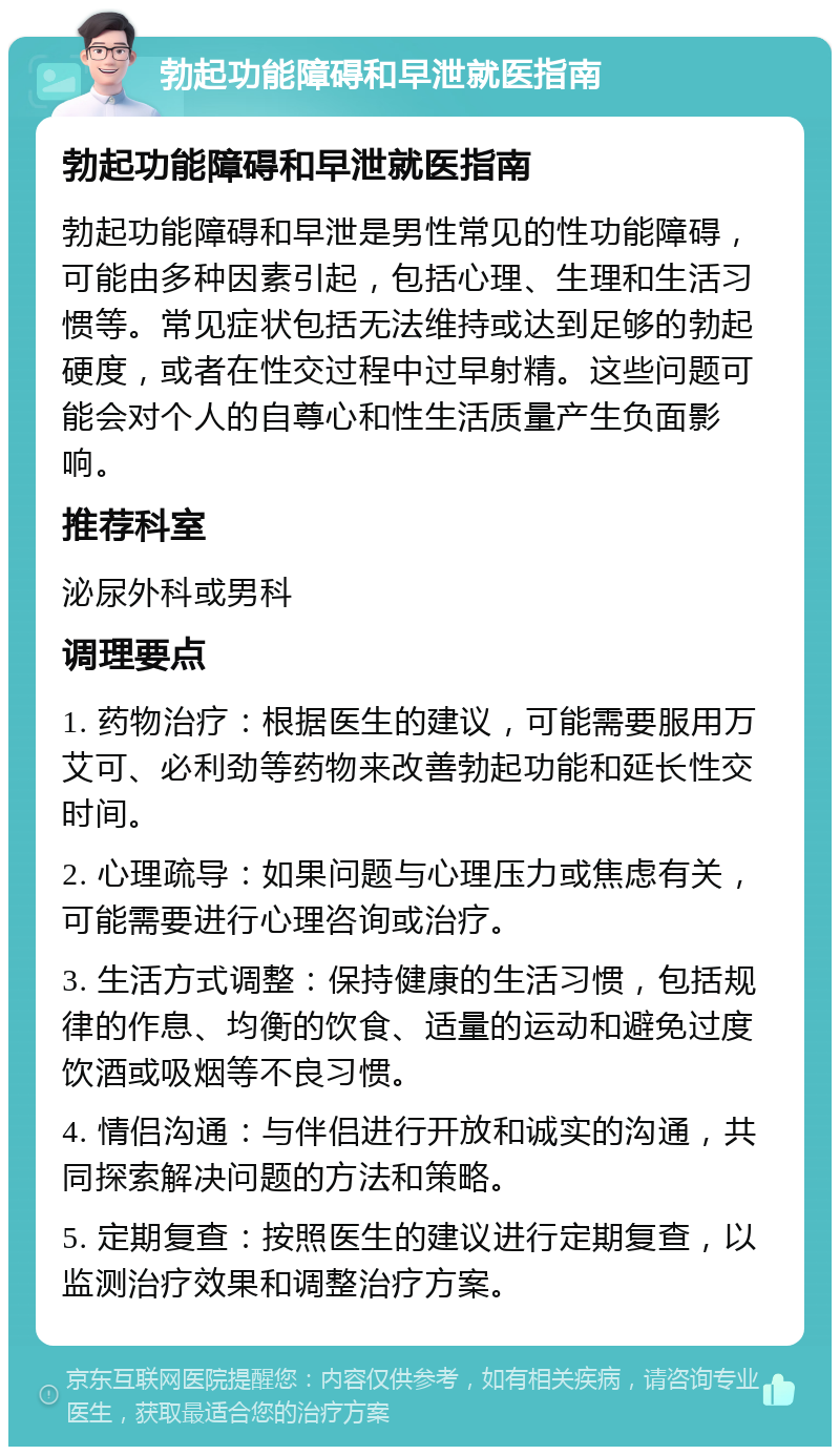 勃起功能障碍和早泄就医指南 勃起功能障碍和早泄就医指南 勃起功能障碍和早泄是男性常见的性功能障碍，可能由多种因素引起，包括心理、生理和生活习惯等。常见症状包括无法维持或达到足够的勃起硬度，或者在性交过程中过早射精。这些问题可能会对个人的自尊心和性生活质量产生负面影响。 推荐科室 泌尿外科或男科 调理要点 1. 药物治疗：根据医生的建议，可能需要服用万艾可、必利劲等药物来改善勃起功能和延长性交时间。 2. 心理疏导：如果问题与心理压力或焦虑有关，可能需要进行心理咨询或治疗。 3. 生活方式调整：保持健康的生活习惯，包括规律的作息、均衡的饮食、适量的运动和避免过度饮酒或吸烟等不良习惯。 4. 情侣沟通：与伴侣进行开放和诚实的沟通，共同探索解决问题的方法和策略。 5. 定期复查：按照医生的建议进行定期复查，以监测治疗效果和调整治疗方案。