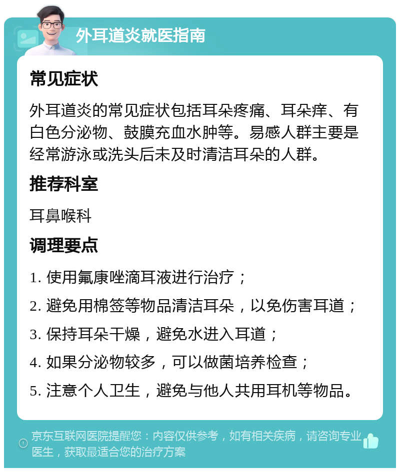 外耳道炎就医指南 常见症状 外耳道炎的常见症状包括耳朵疼痛、耳朵痒、有白色分泌物、鼓膜充血水肿等。易感人群主要是经常游泳或洗头后未及时清洁耳朵的人群。 推荐科室 耳鼻喉科 调理要点 1. 使用氟康唑滴耳液进行治疗； 2. 避免用棉签等物品清洁耳朵，以免伤害耳道； 3. 保持耳朵干燥，避免水进入耳道； 4. 如果分泌物较多，可以做菌培养检查； 5. 注意个人卫生，避免与他人共用耳机等物品。