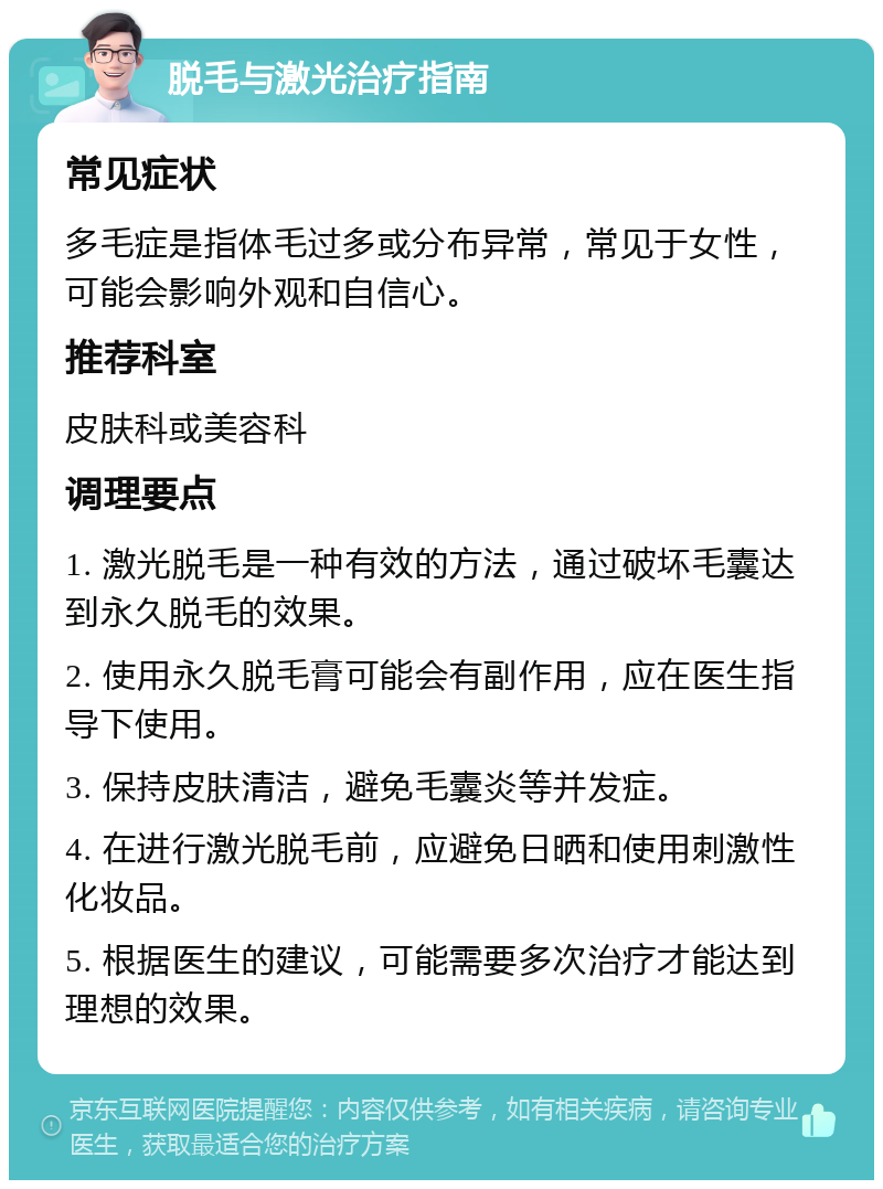 脱毛与激光治疗指南 常见症状 多毛症是指体毛过多或分布异常，常见于女性，可能会影响外观和自信心。 推荐科室 皮肤科或美容科 调理要点 1. 激光脱毛是一种有效的方法，通过破坏毛囊达到永久脱毛的效果。 2. 使用永久脱毛膏可能会有副作用，应在医生指导下使用。 3. 保持皮肤清洁，避免毛囊炎等并发症。 4. 在进行激光脱毛前，应避免日晒和使用刺激性化妆品。 5. 根据医生的建议，可能需要多次治疗才能达到理想的效果。