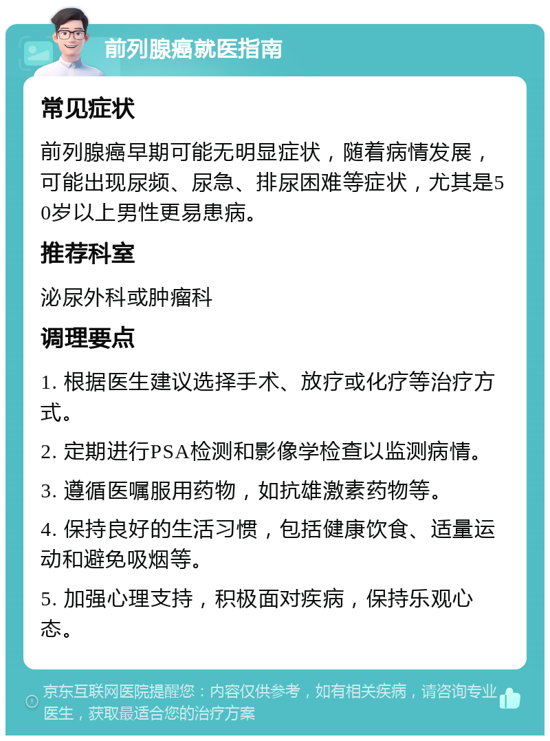 前列腺癌就医指南 常见症状 前列腺癌早期可能无明显症状，随着病情发展，可能出现尿频、尿急、排尿困难等症状，尤其是50岁以上男性更易患病。 推荐科室 泌尿外科或肿瘤科 调理要点 1. 根据医生建议选择手术、放疗或化疗等治疗方式。 2. 定期进行PSA检测和影像学检查以监测病情。 3. 遵循医嘱服用药物，如抗雄激素药物等。 4. 保持良好的生活习惯，包括健康饮食、适量运动和避免吸烟等。 5. 加强心理支持，积极面对疾病，保持乐观心态。