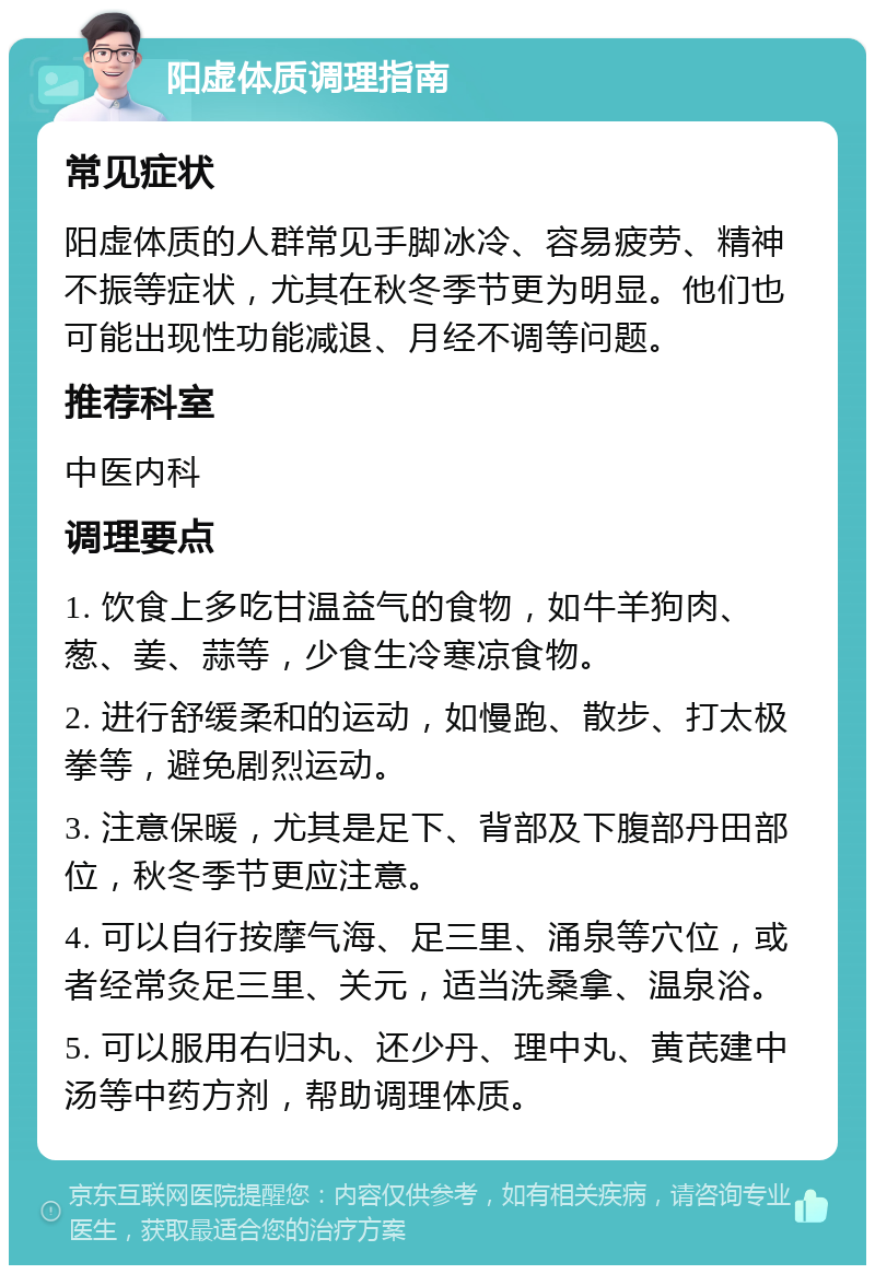 阳虚体质调理指南 常见症状 阳虚体质的人群常见手脚冰冷、容易疲劳、精神不振等症状，尤其在秋冬季节更为明显。他们也可能出现性功能减退、月经不调等问题。 推荐科室 中医内科 调理要点 1. 饮食上多吃甘温益气的食物，如牛羊狗肉、葱、姜、蒜等，少食生冷寒凉食物。 2. 进行舒缓柔和的运动，如慢跑、散步、打太极拳等，避免剧烈运动。 3. 注意保暖，尤其是足下、背部及下腹部丹田部位，秋冬季节更应注意。 4. 可以自行按摩气海、足三里、涌泉等穴位，或者经常灸足三里、关元，适当洗桑拿、温泉浴。 5. 可以服用右归丸、还少丹、理中丸、黄芪建中汤等中药方剂，帮助调理体质。