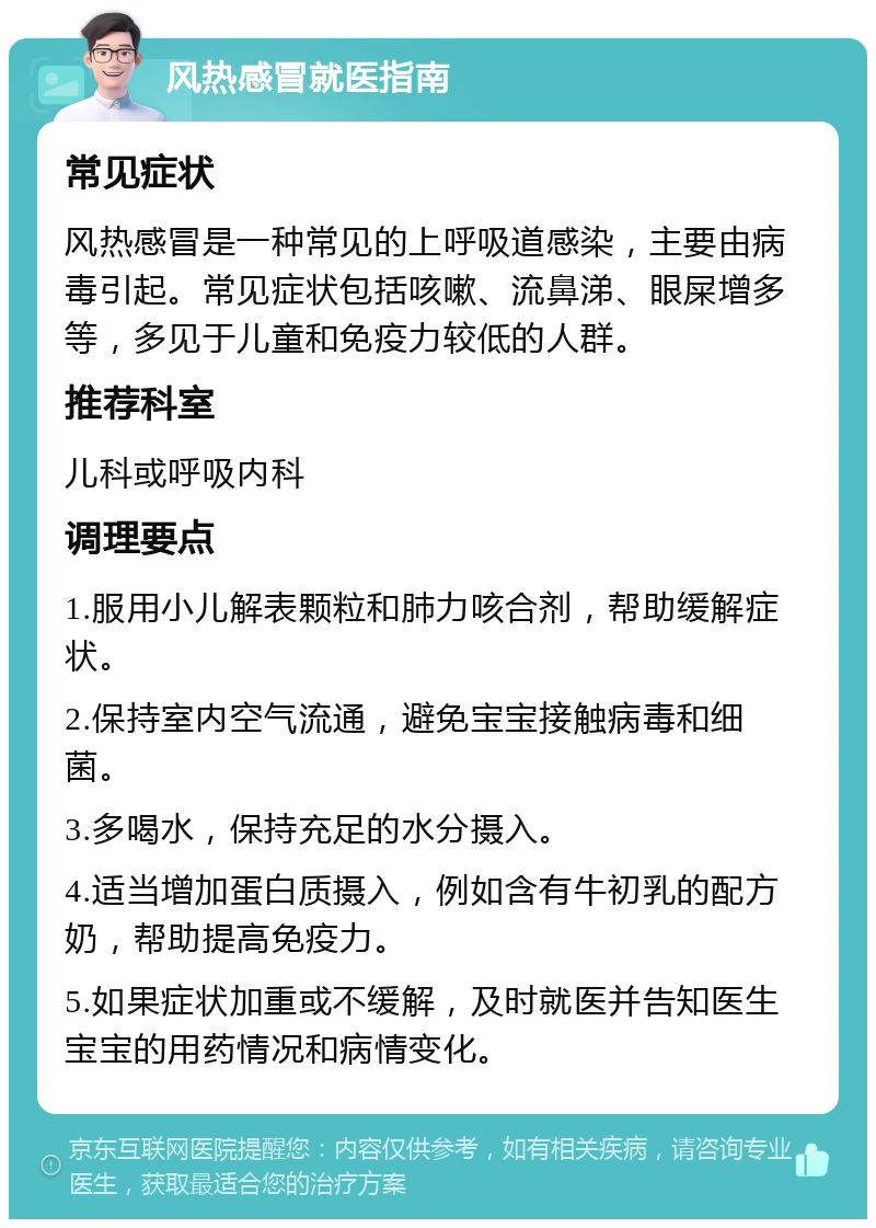 风热感冒就医指南 常见症状 风热感冒是一种常见的上呼吸道感染，主要由病毒引起。常见症状包括咳嗽、流鼻涕、眼屎增多等，多见于儿童和免疫力较低的人群。 推荐科室 儿科或呼吸内科 调理要点 1.服用小儿解表颗粒和肺力咳合剂，帮助缓解症状。 2.保持室内空气流通，避免宝宝接触病毒和细菌。 3.多喝水，保持充足的水分摄入。 4.适当增加蛋白质摄入，例如含有牛初乳的配方奶，帮助提高免疫力。 5.如果症状加重或不缓解，及时就医并告知医生宝宝的用药情况和病情变化。