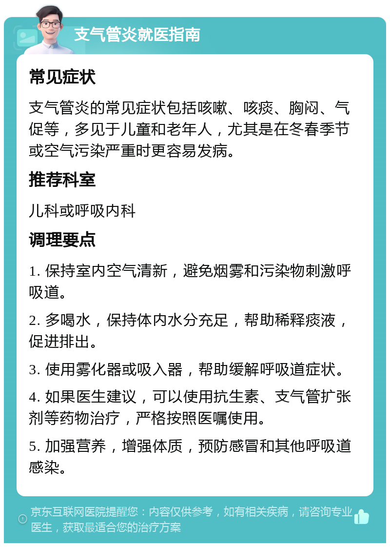 支气管炎就医指南 常见症状 支气管炎的常见症状包括咳嗽、咳痰、胸闷、气促等，多见于儿童和老年人，尤其是在冬春季节或空气污染严重时更容易发病。 推荐科室 儿科或呼吸内科 调理要点 1. 保持室内空气清新，避免烟雾和污染物刺激呼吸道。 2. 多喝水，保持体内水分充足，帮助稀释痰液，促进排出。 3. 使用雾化器或吸入器，帮助缓解呼吸道症状。 4. 如果医生建议，可以使用抗生素、支气管扩张剂等药物治疗，严格按照医嘱使用。 5. 加强营养，增强体质，预防感冒和其他呼吸道感染。