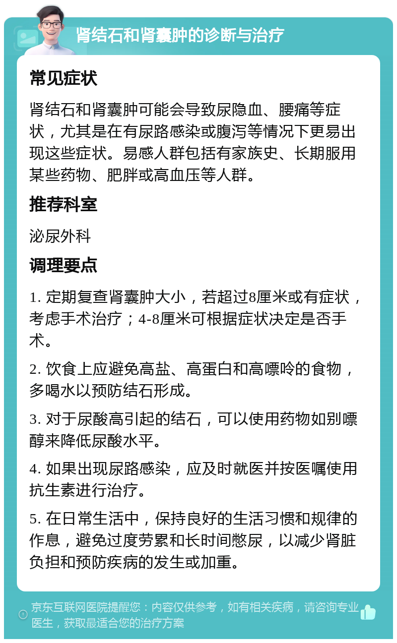 肾结石和肾囊肿的诊断与治疗 常见症状 肾结石和肾囊肿可能会导致尿隐血、腰痛等症状，尤其是在有尿路感染或腹泻等情况下更易出现这些症状。易感人群包括有家族史、长期服用某些药物、肥胖或高血压等人群。 推荐科室 泌尿外科 调理要点 1. 定期复查肾囊肿大小，若超过8厘米或有症状，考虑手术治疗；4-8厘米可根据症状决定是否手术。 2. 饮食上应避免高盐、高蛋白和高嘌呤的食物，多喝水以预防结石形成。 3. 对于尿酸高引起的结石，可以使用药物如别嘌醇来降低尿酸水平。 4. 如果出现尿路感染，应及时就医并按医嘱使用抗生素进行治疗。 5. 在日常生活中，保持良好的生活习惯和规律的作息，避免过度劳累和长时间憋尿，以减少肾脏负担和预防疾病的发生或加重。