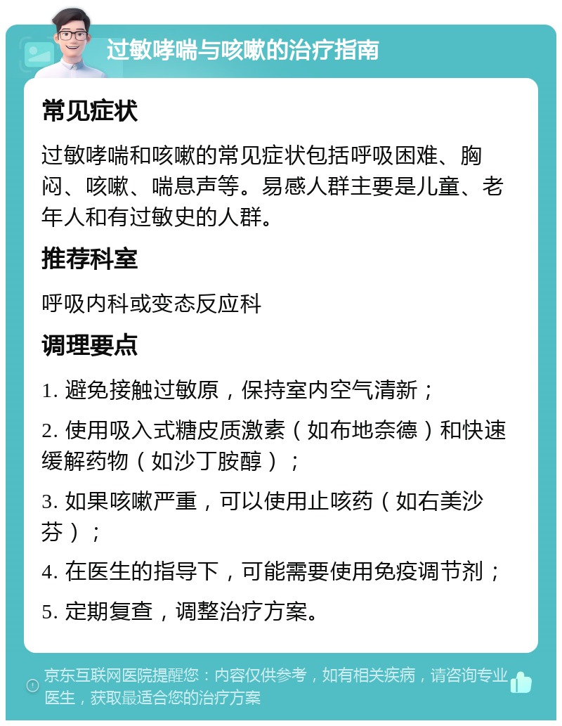 过敏哮喘与咳嗽的治疗指南 常见症状 过敏哮喘和咳嗽的常见症状包括呼吸困难、胸闷、咳嗽、喘息声等。易感人群主要是儿童、老年人和有过敏史的人群。 推荐科室 呼吸内科或变态反应科 调理要点 1. 避免接触过敏原，保持室内空气清新； 2. 使用吸入式糖皮质激素（如布地奈德）和快速缓解药物（如沙丁胺醇）； 3. 如果咳嗽严重，可以使用止咳药（如右美沙芬）； 4. 在医生的指导下，可能需要使用免疫调节剂； 5. 定期复查，调整治疗方案。