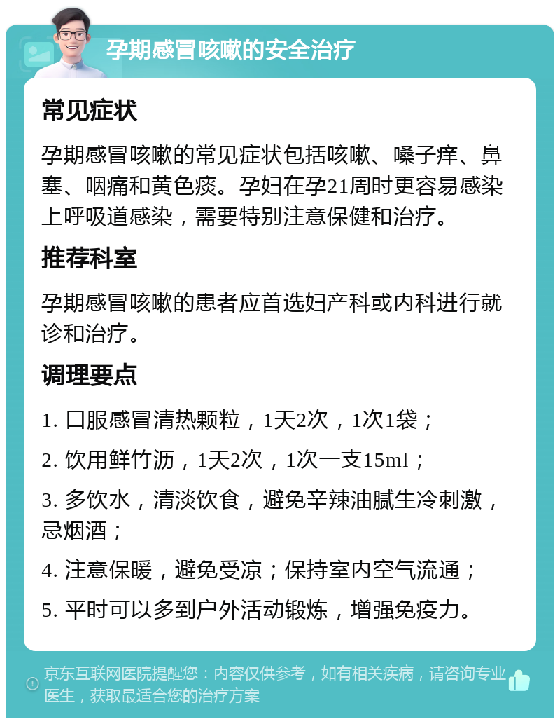 孕期感冒咳嗽的安全治疗 常见症状 孕期感冒咳嗽的常见症状包括咳嗽、嗓子痒、鼻塞、咽痛和黄色痰。孕妇在孕21周时更容易感染上呼吸道感染，需要特别注意保健和治疗。 推荐科室 孕期感冒咳嗽的患者应首选妇产科或内科进行就诊和治疗。 调理要点 1. 口服感冒清热颗粒，1天2次，1次1袋； 2. 饮用鲜竹沥，1天2次，1次一支15ml； 3. 多饮水，清淡饮食，避免辛辣油腻生冷刺激，忌烟酒； 4. 注意保暖，避免受凉；保持室内空气流通； 5. 平时可以多到户外活动锻炼，增强免疫力。