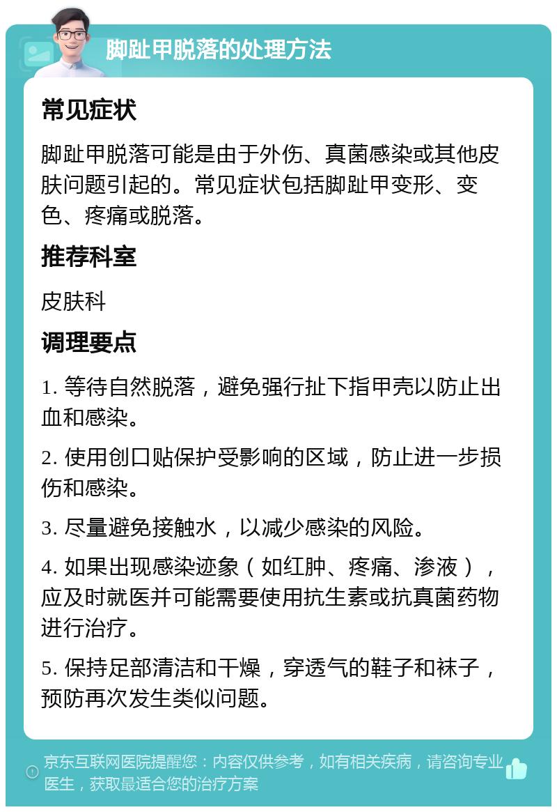 脚趾甲脱落的处理方法 常见症状 脚趾甲脱落可能是由于外伤、真菌感染或其他皮肤问题引起的。常见症状包括脚趾甲变形、变色、疼痛或脱落。 推荐科室 皮肤科 调理要点 1. 等待自然脱落，避免强行扯下指甲壳以防止出血和感染。 2. 使用创口贴保护受影响的区域，防止进一步损伤和感染。 3. 尽量避免接触水，以减少感染的风险。 4. 如果出现感染迹象（如红肿、疼痛、渗液），应及时就医并可能需要使用抗生素或抗真菌药物进行治疗。 5. 保持足部清洁和干燥，穿透气的鞋子和袜子，预防再次发生类似问题。