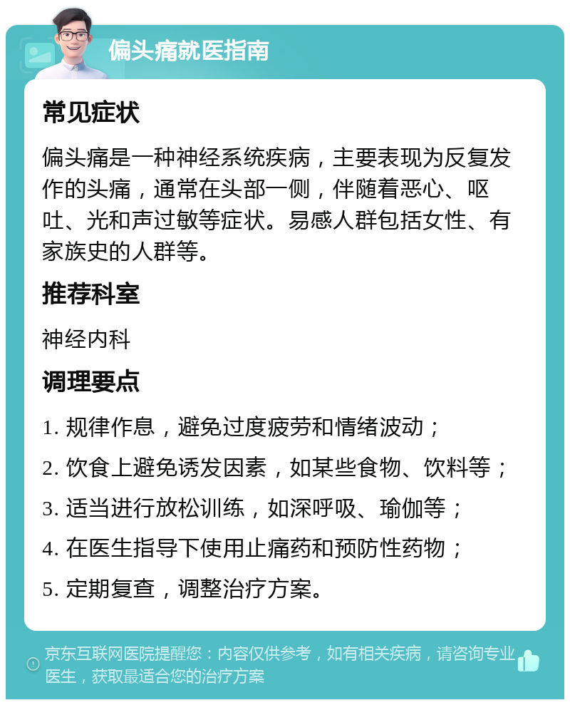 偏头痛就医指南 常见症状 偏头痛是一种神经系统疾病，主要表现为反复发作的头痛，通常在头部一侧，伴随着恶心、呕吐、光和声过敏等症状。易感人群包括女性、有家族史的人群等。 推荐科室 神经内科 调理要点 1. 规律作息，避免过度疲劳和情绪波动； 2. 饮食上避免诱发因素，如某些食物、饮料等； 3. 适当进行放松训练，如深呼吸、瑜伽等； 4. 在医生指导下使用止痛药和预防性药物； 5. 定期复查，调整治疗方案。