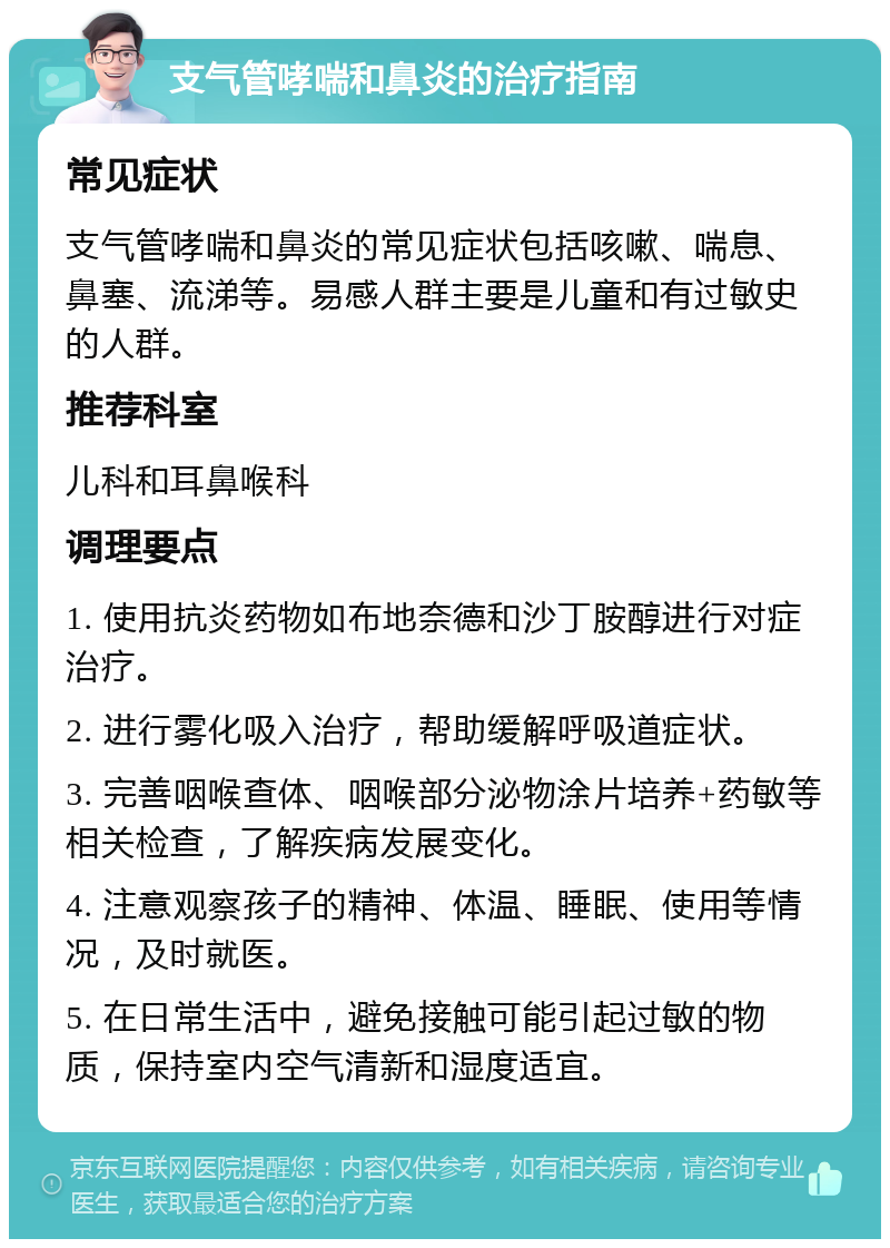 支气管哮喘和鼻炎的治疗指南 常见症状 支气管哮喘和鼻炎的常见症状包括咳嗽、喘息、鼻塞、流涕等。易感人群主要是儿童和有过敏史的人群。 推荐科室 儿科和耳鼻喉科 调理要点 1. 使用抗炎药物如布地奈德和沙丁胺醇进行对症治疗。 2. 进行雾化吸入治疗，帮助缓解呼吸道症状。 3. 完善咽喉查体、咽喉部分泌物涂片培养+药敏等相关检查，了解疾病发展变化。 4. 注意观察孩子的精神、体温、睡眠、使用等情况，及时就医。 5. 在日常生活中，避免接触可能引起过敏的物质，保持室内空气清新和湿度适宜。