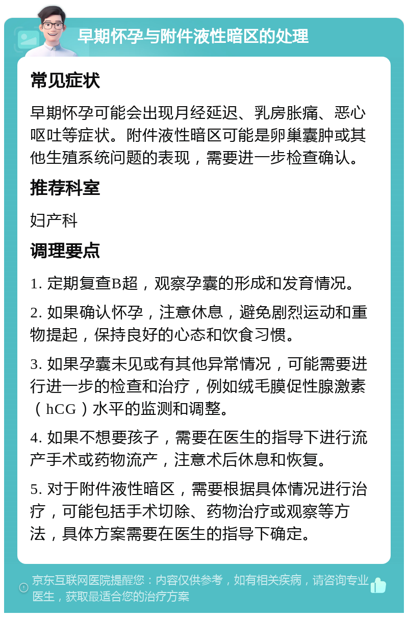 早期怀孕与附件液性暗区的处理 常见症状 早期怀孕可能会出现月经延迟、乳房胀痛、恶心呕吐等症状。附件液性暗区可能是卵巢囊肿或其他生殖系统问题的表现，需要进一步检查确认。 推荐科室 妇产科 调理要点 1. 定期复查B超，观察孕囊的形成和发育情况。 2. 如果确认怀孕，注意休息，避免剧烈运动和重物提起，保持良好的心态和饮食习惯。 3. 如果孕囊未见或有其他异常情况，可能需要进行进一步的检查和治疗，例如绒毛膜促性腺激素（hCG）水平的监测和调整。 4. 如果不想要孩子，需要在医生的指导下进行流产手术或药物流产，注意术后休息和恢复。 5. 对于附件液性暗区，需要根据具体情况进行治疗，可能包括手术切除、药物治疗或观察等方法，具体方案需要在医生的指导下确定。