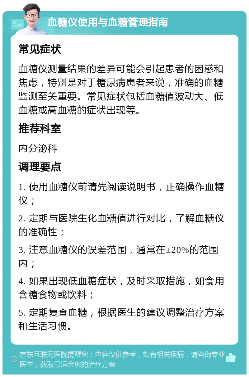 血糖仪使用与血糖管理指南 常见症状 血糖仪测量结果的差异可能会引起患者的困惑和焦虑，特别是对于糖尿病患者来说，准确的血糖监测至关重要。常见症状包括血糖值波动大、低血糖或高血糖的症状出现等。 推荐科室 内分泌科 调理要点 1. 使用血糖仪前请先阅读说明书，正确操作血糖仪； 2. 定期与医院生化血糖值进行对比，了解血糖仪的准确性； 3. 注意血糖仪的误差范围，通常在±20%的范围内； 4. 如果出现低血糖症状，及时采取措施，如食用含糖食物或饮料； 5. 定期复查血糖，根据医生的建议调整治疗方案和生活习惯。