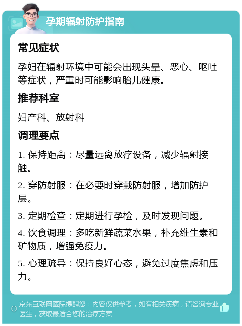 孕期辐射防护指南 常见症状 孕妇在辐射环境中可能会出现头晕、恶心、呕吐等症状，严重时可能影响胎儿健康。 推荐科室 妇产科、放射科 调理要点 1. 保持距离：尽量远离放疗设备，减少辐射接触。 2. 穿防射服：在必要时穿戴防射服，增加防护层。 3. 定期检查：定期进行孕检，及时发现问题。 4. 饮食调理：多吃新鲜蔬菜水果，补充维生素和矿物质，增强免疫力。 5. 心理疏导：保持良好心态，避免过度焦虑和压力。