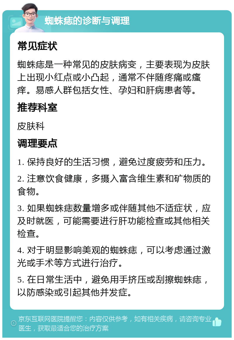 蜘蛛痣的诊断与调理 常见症状 蜘蛛痣是一种常见的皮肤病变，主要表现为皮肤上出现小红点或小凸起，通常不伴随疼痛或瘙痒。易感人群包括女性、孕妇和肝病患者等。 推荐科室 皮肤科 调理要点 1. 保持良好的生活习惯，避免过度疲劳和压力。 2. 注意饮食健康，多摄入富含维生素和矿物质的食物。 3. 如果蜘蛛痣数量增多或伴随其他不适症状，应及时就医，可能需要进行肝功能检查或其他相关检查。 4. 对于明显影响美观的蜘蛛痣，可以考虑通过激光或手术等方式进行治疗。 5. 在日常生活中，避免用手挤压或刮擦蜘蛛痣，以防感染或引起其他并发症。