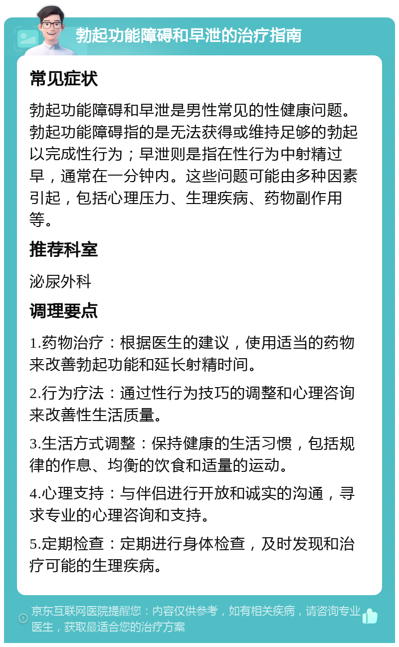 勃起功能障碍和早泄的治疗指南 常见症状 勃起功能障碍和早泄是男性常见的性健康问题。勃起功能障碍指的是无法获得或维持足够的勃起以完成性行为；早泄则是指在性行为中射精过早，通常在一分钟内。这些问题可能由多种因素引起，包括心理压力、生理疾病、药物副作用等。 推荐科室 泌尿外科 调理要点 1.药物治疗：根据医生的建议，使用适当的药物来改善勃起功能和延长射精时间。 2.行为疗法：通过性行为技巧的调整和心理咨询来改善性生活质量。 3.生活方式调整：保持健康的生活习惯，包括规律的作息、均衡的饮食和适量的运动。 4.心理支持：与伴侣进行开放和诚实的沟通，寻求专业的心理咨询和支持。 5.定期检查：定期进行身体检查，及时发现和治疗可能的生理疾病。