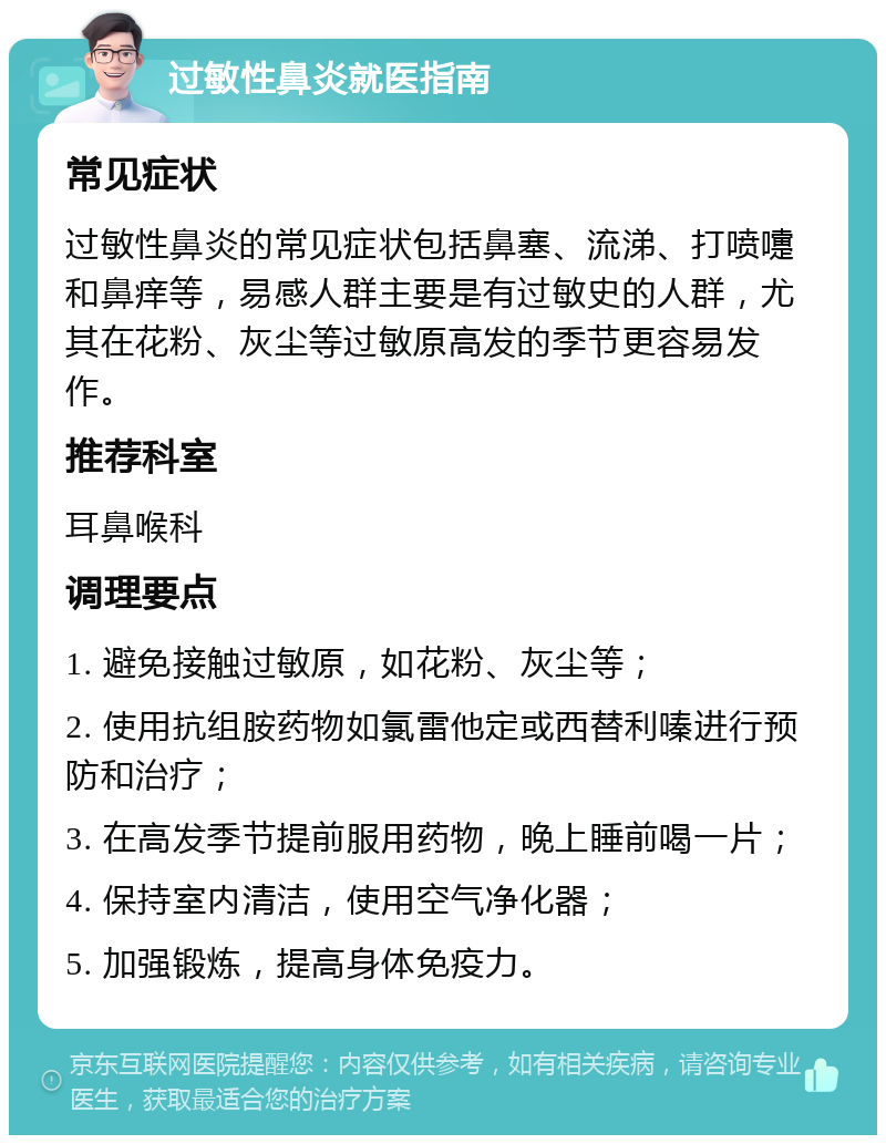 过敏性鼻炎就医指南 常见症状 过敏性鼻炎的常见症状包括鼻塞、流涕、打喷嚏和鼻痒等，易感人群主要是有过敏史的人群，尤其在花粉、灰尘等过敏原高发的季节更容易发作。 推荐科室 耳鼻喉科 调理要点 1. 避免接触过敏原，如花粉、灰尘等； 2. 使用抗组胺药物如氯雷他定或西替利嗪进行预防和治疗； 3. 在高发季节提前服用药物，晚上睡前喝一片； 4. 保持室内清洁，使用空气净化器； 5. 加强锻炼，提高身体免疫力。