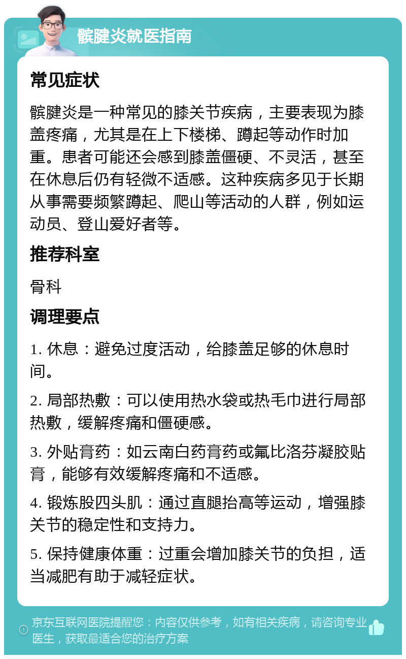 髌腱炎就医指南 常见症状 髌腱炎是一种常见的膝关节疾病，主要表现为膝盖疼痛，尤其是在上下楼梯、蹲起等动作时加重。患者可能还会感到膝盖僵硬、不灵活，甚至在休息后仍有轻微不适感。这种疾病多见于长期从事需要频繁蹲起、爬山等活动的人群，例如运动员、登山爱好者等。 推荐科室 骨科 调理要点 1. 休息：避免过度活动，给膝盖足够的休息时间。 2. 局部热敷：可以使用热水袋或热毛巾进行局部热敷，缓解疼痛和僵硬感。 3. 外贴膏药：如云南白药膏药或氟比洛芬凝胶贴膏，能够有效缓解疼痛和不适感。 4. 锻炼股四头肌：通过直腿抬高等运动，增强膝关节的稳定性和支持力。 5. 保持健康体重：过重会增加膝关节的负担，适当减肥有助于减轻症状。