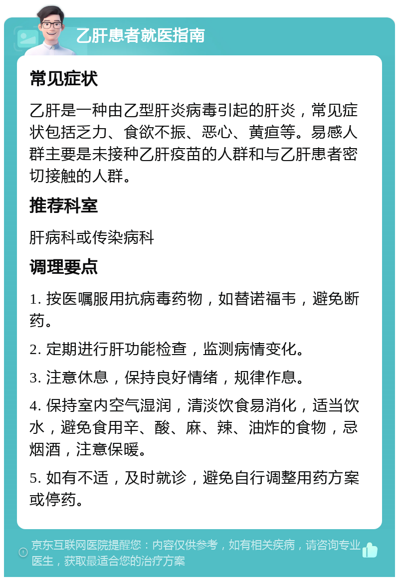 乙肝患者就医指南 常见症状 乙肝是一种由乙型肝炎病毒引起的肝炎，常见症状包括乏力、食欲不振、恶心、黄疸等。易感人群主要是未接种乙肝疫苗的人群和与乙肝患者密切接触的人群。 推荐科室 肝病科或传染病科 调理要点 1. 按医嘱服用抗病毒药物，如替诺福韦，避免断药。 2. 定期进行肝功能检查，监测病情变化。 3. 注意休息，保持良好情绪，规律作息。 4. 保持室内空气湿润，清淡饮食易消化，适当饮水，避免食用辛、酸、麻、辣、油炸的食物，忌烟酒，注意保暖。 5. 如有不适，及时就诊，避免自行调整用药方案或停药。