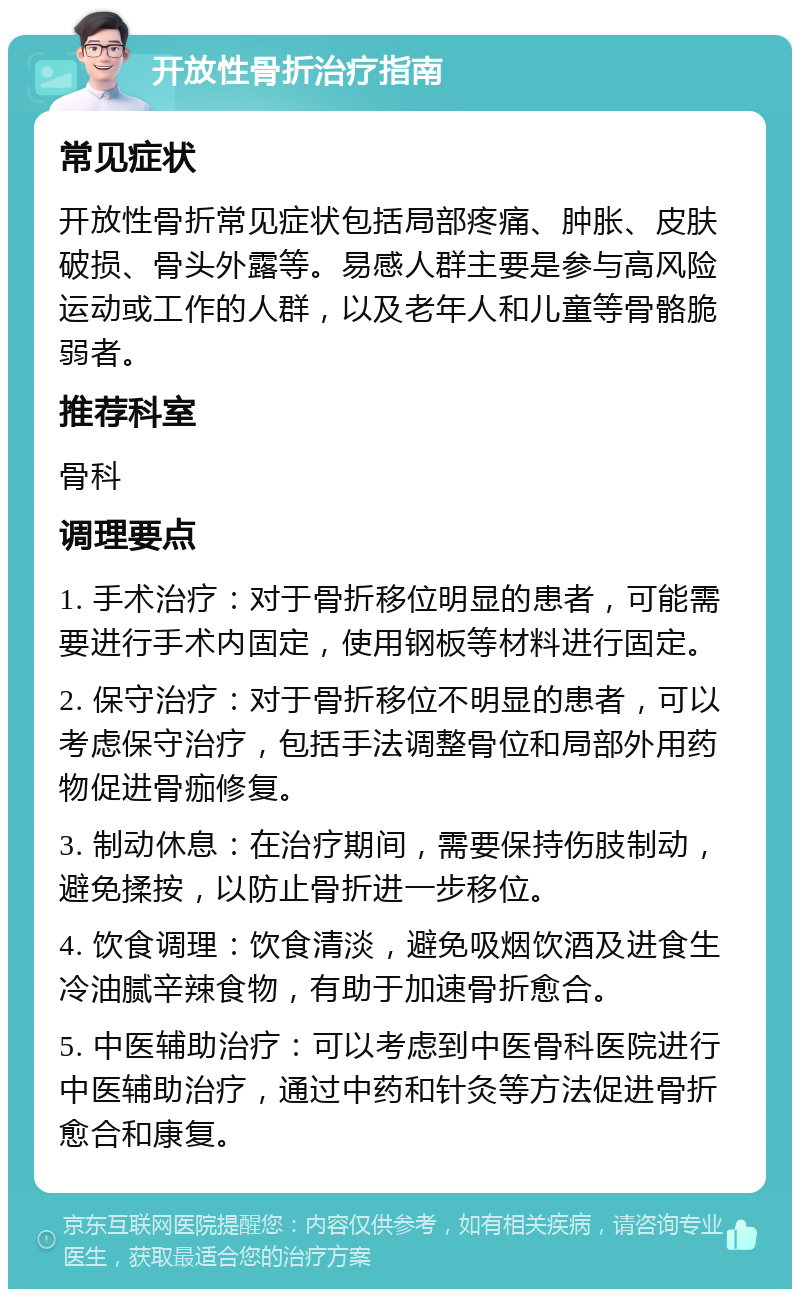 开放性骨折治疗指南 常见症状 开放性骨折常见症状包括局部疼痛、肿胀、皮肤破损、骨头外露等。易感人群主要是参与高风险运动或工作的人群，以及老年人和儿童等骨骼脆弱者。 推荐科室 骨科 调理要点 1. 手术治疗：对于骨折移位明显的患者，可能需要进行手术内固定，使用钢板等材料进行固定。 2. 保守治疗：对于骨折移位不明显的患者，可以考虑保守治疗，包括手法调整骨位和局部外用药物促进骨痂修复。 3. 制动休息：在治疗期间，需要保持伤肢制动，避免揉按，以防止骨折进一步移位。 4. 饮食调理：饮食清淡，避免吸烟饮酒及进食生冷油腻辛辣食物，有助于加速骨折愈合。 5. 中医辅助治疗：可以考虑到中医骨科医院进行中医辅助治疗，通过中药和针灸等方法促进骨折愈合和康复。