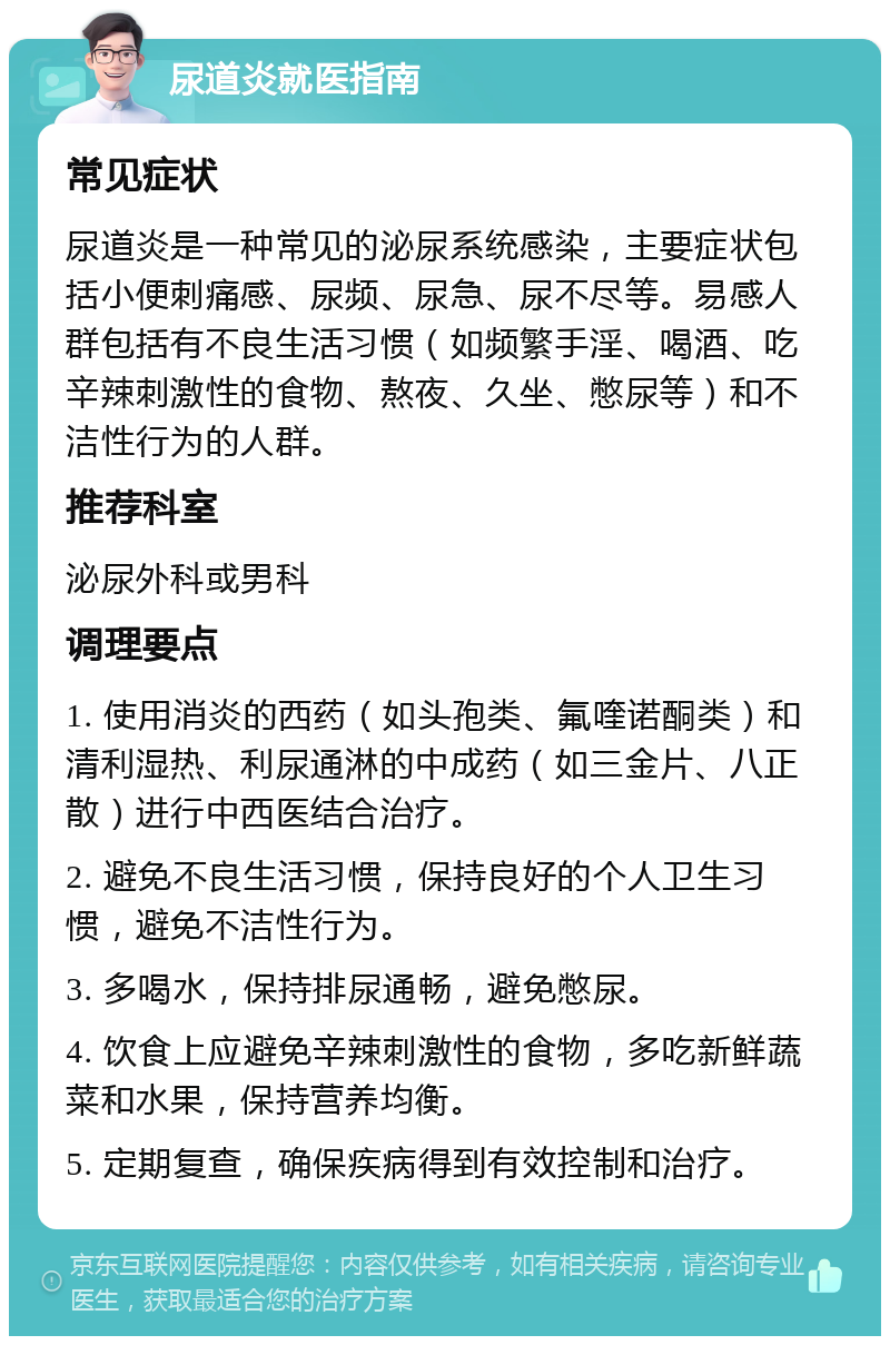 尿道炎就医指南 常见症状 尿道炎是一种常见的泌尿系统感染，主要症状包括小便刺痛感、尿频、尿急、尿不尽等。易感人群包括有不良生活习惯（如频繁手淫、喝酒、吃辛辣刺激性的食物、熬夜、久坐、憋尿等）和不洁性行为的人群。 推荐科室 泌尿外科或男科 调理要点 1. 使用消炎的西药（如头孢类、氟喹诺酮类）和清利湿热、利尿通淋的中成药（如三金片、八正散）进行中西医结合治疗。 2. 避免不良生活习惯，保持良好的个人卫生习惯，避免不洁性行为。 3. 多喝水，保持排尿通畅，避免憋尿。 4. 饮食上应避免辛辣刺激性的食物，多吃新鲜蔬菜和水果，保持营养均衡。 5. 定期复查，确保疾病得到有效控制和治疗。