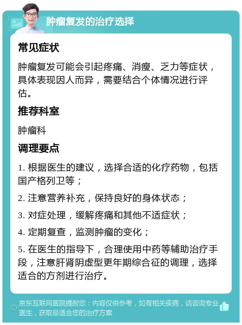 肿瘤复发的治疗选择 常见症状 肿瘤复发可能会引起疼痛、消瘦、乏力等症状，具体表现因人而异，需要结合个体情况进行评估。 推荐科室 肿瘤科 调理要点 1. 根据医生的建议，选择合适的化疗药物，包括国产格列卫等； 2. 注意营养补充，保持良好的身体状态； 3. 对症处理，缓解疼痛和其他不适症状； 4. 定期复查，监测肿瘤的变化； 5. 在医生的指导下，合理使用中药等辅助治疗手段，注意肝肾阴虚型更年期综合征的调理，选择适合的方剂进行治疗。