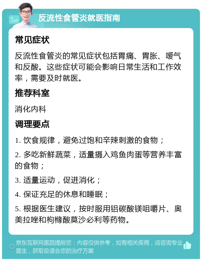 反流性食管炎就医指南 常见症状 反流性食管炎的常见症状包括胃痛、胃胀、嗳气和反酸。这些症状可能会影响日常生活和工作效率，需要及时就医。 推荐科室 消化内科 调理要点 1. 饮食规律，避免过饱和辛辣刺激的食物； 2. 多吃新鲜蔬菜，适量摄入鸡鱼肉蛋等营养丰富的食物； 3. 适量运动，促进消化； 4. 保证充足的休息和睡眠； 5. 根据医生建议，按时服用铝碳酸镁咀嚼片、奥美拉唑和枸橼酸莫沙必利等药物。