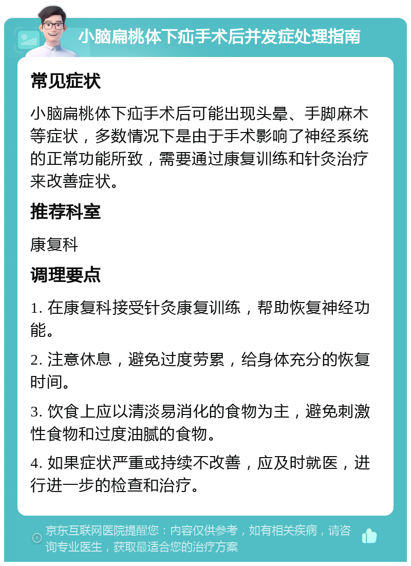 小脑扁桃体下疝手术后并发症处理指南 常见症状 小脑扁桃体下疝手术后可能出现头晕、手脚麻木等症状，多数情况下是由于手术影响了神经系统的正常功能所致，需要通过康复训练和针灸治疗来改善症状。 推荐科室 康复科 调理要点 1. 在康复科接受针灸康复训练，帮助恢复神经功能。 2. 注意休息，避免过度劳累，给身体充分的恢复时间。 3. 饮食上应以清淡易消化的食物为主，避免刺激性食物和过度油腻的食物。 4. 如果症状严重或持续不改善，应及时就医，进行进一步的检查和治疗。