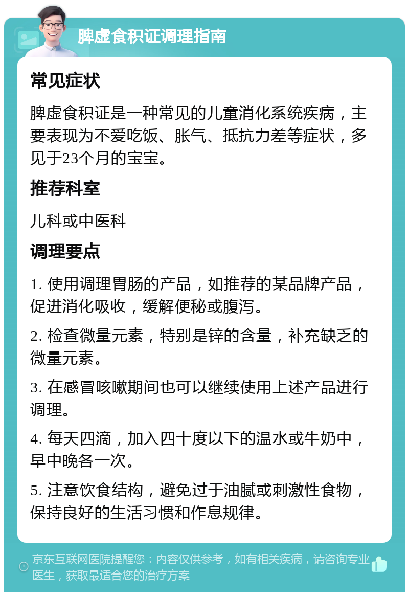 脾虚食积证调理指南 常见症状 脾虚食积证是一种常见的儿童消化系统疾病，主要表现为不爱吃饭、胀气、抵抗力差等症状，多见于23个月的宝宝。 推荐科室 儿科或中医科 调理要点 1. 使用调理胃肠的产品，如推荐的某品牌产品，促进消化吸收，缓解便秘或腹泻。 2. 检查微量元素，特别是锌的含量，补充缺乏的微量元素。 3. 在感冒咳嗽期间也可以继续使用上述产品进行调理。 4. 每天四滴，加入四十度以下的温水或牛奶中，早中晚各一次。 5. 注意饮食结构，避免过于油腻或刺激性食物，保持良好的生活习惯和作息规律。