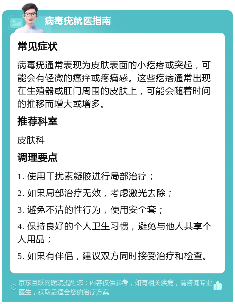 病毒疣就医指南 常见症状 病毒疣通常表现为皮肤表面的小疙瘩或突起，可能会有轻微的瘙痒或疼痛感。这些疙瘩通常出现在生殖器或肛门周围的皮肤上，可能会随着时间的推移而增大或增多。 推荐科室 皮肤科 调理要点 1. 使用干扰素凝胶进行局部治疗； 2. 如果局部治疗无效，考虑激光去除； 3. 避免不洁的性行为，使用安全套； 4. 保持良好的个人卫生习惯，避免与他人共享个人用品； 5. 如果有伴侣，建议双方同时接受治疗和检查。