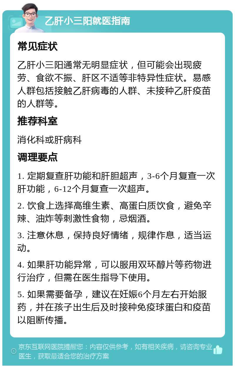 乙肝小三阳就医指南 常见症状 乙肝小三阳通常无明显症状，但可能会出现疲劳、食欲不振、肝区不适等非特异性症状。易感人群包括接触乙肝病毒的人群、未接种乙肝疫苗的人群等。 推荐科室 消化科或肝病科 调理要点 1. 定期复查肝功能和肝胆超声，3-6个月复查一次肝功能，6-12个月复查一次超声。 2. 饮食上选择高维生素、高蛋白质饮食，避免辛辣、油炸等刺激性食物，忌烟酒。 3. 注意休息，保持良好情绪，规律作息，适当运动。 4. 如果肝功能异常，可以服用双环醇片等药物进行治疗，但需在医生指导下使用。 5. 如果需要备孕，建议在妊娠6个月左右开始服药，并在孩子出生后及时接种免疫球蛋白和疫苗以阻断传播。