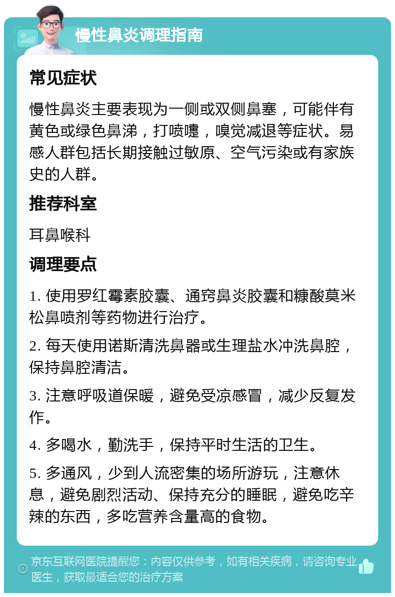 慢性鼻炎调理指南 常见症状 慢性鼻炎主要表现为一侧或双侧鼻塞，可能伴有黄色或绿色鼻涕，打喷嚏，嗅觉减退等症状。易感人群包括长期接触过敏原、空气污染或有家族史的人群。 推荐科室 耳鼻喉科 调理要点 1. 使用罗红霉素胶囊、通窍鼻炎胶囊和糠酸莫米松鼻喷剂等药物进行治疗。 2. 每天使用诺斯清洗鼻器或生理盐水冲洗鼻腔，保持鼻腔清洁。 3. 注意呼吸道保暖，避免受凉感冒，减少反复发作。 4. 多喝水，勤洗手，保持平时生活的卫生。 5. 多通风，少到人流密集的场所游玩，注意休息，避免剧烈活动、保持充分的睡眠，避免吃辛辣的东西，多吃营养含量高的食物。