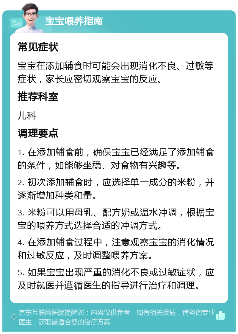 宝宝喂养指南 常见症状 宝宝在添加辅食时可能会出现消化不良、过敏等症状，家长应密切观察宝宝的反应。 推荐科室 儿科 调理要点 1. 在添加辅食前，确保宝宝已经满足了添加辅食的条件，如能够坐稳、对食物有兴趣等。 2. 初次添加辅食时，应选择单一成分的米粉，并逐渐增加种类和量。 3. 米粉可以用母乳、配方奶或温水冲调，根据宝宝的喂养方式选择合适的冲调方式。 4. 在添加辅食过程中，注意观察宝宝的消化情况和过敏反应，及时调整喂养方案。 5. 如果宝宝出现严重的消化不良或过敏症状，应及时就医并遵循医生的指导进行治疗和调理。