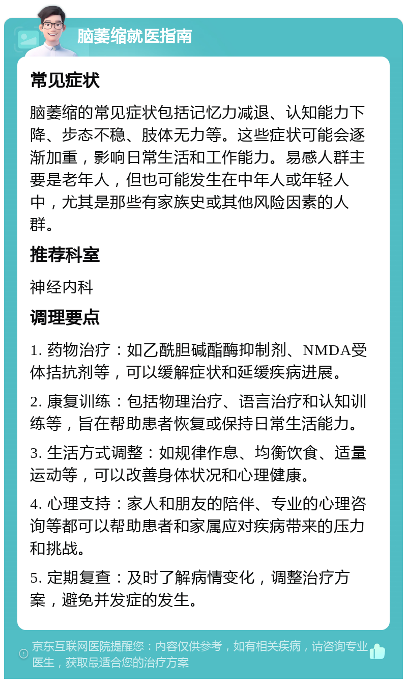 脑萎缩就医指南 常见症状 脑萎缩的常见症状包括记忆力减退、认知能力下降、步态不稳、肢体无力等。这些症状可能会逐渐加重，影响日常生活和工作能力。易感人群主要是老年人，但也可能发生在中年人或年轻人中，尤其是那些有家族史或其他风险因素的人群。 推荐科室 神经内科 调理要点 1. 药物治疗：如乙酰胆碱酯酶抑制剂、NMDA受体拮抗剂等，可以缓解症状和延缓疾病进展。 2. 康复训练：包括物理治疗、语言治疗和认知训练等，旨在帮助患者恢复或保持日常生活能力。 3. 生活方式调整：如规律作息、均衡饮食、适量运动等，可以改善身体状况和心理健康。 4. 心理支持：家人和朋友的陪伴、专业的心理咨询等都可以帮助患者和家属应对疾病带来的压力和挑战。 5. 定期复查：及时了解病情变化，调整治疗方案，避免并发症的发生。