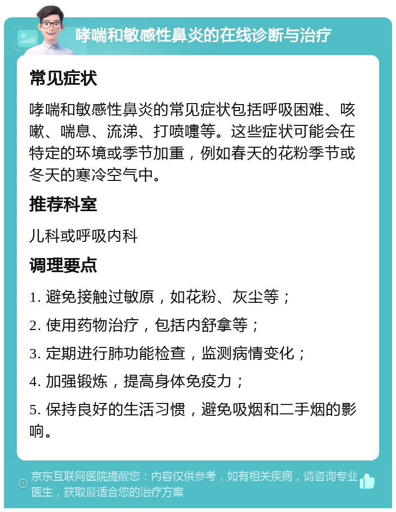 哮喘和敏感性鼻炎的在线诊断与治疗 常见症状 哮喘和敏感性鼻炎的常见症状包括呼吸困难、咳嗽、喘息、流涕、打喷嚏等。这些症状可能会在特定的环境或季节加重，例如春天的花粉季节或冬天的寒冷空气中。 推荐科室 儿科或呼吸内科 调理要点 1. 避免接触过敏原，如花粉、灰尘等； 2. 使用药物治疗，包括内舒拿等； 3. 定期进行肺功能检查，监测病情变化； 4. 加强锻炼，提高身体免疫力； 5. 保持良好的生活习惯，避免吸烟和二手烟的影响。