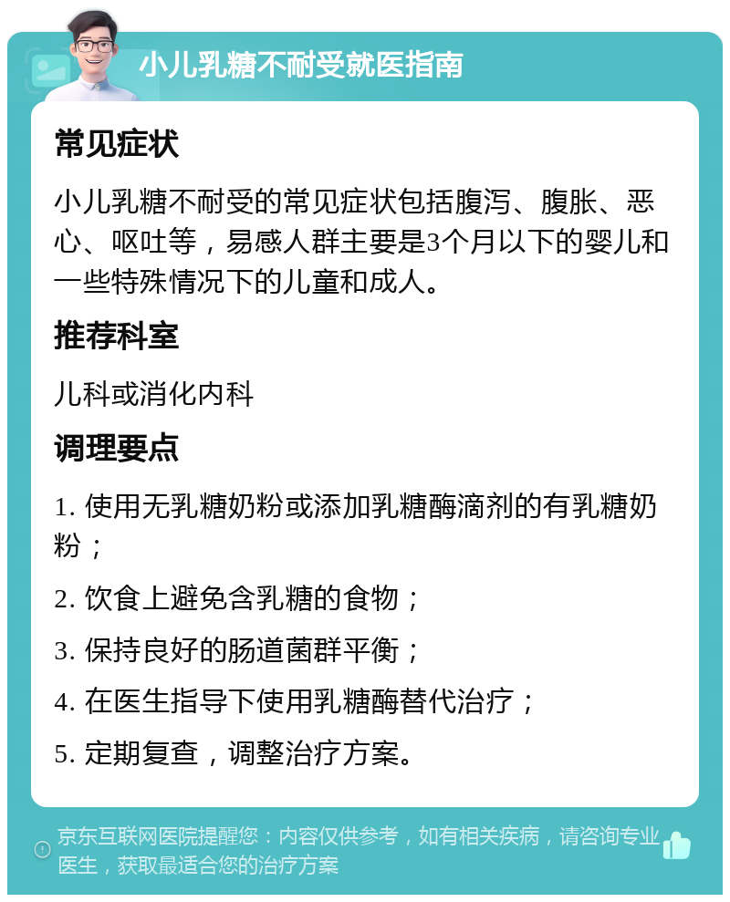 小儿乳糖不耐受就医指南 常见症状 小儿乳糖不耐受的常见症状包括腹泻、腹胀、恶心、呕吐等，易感人群主要是3个月以下的婴儿和一些特殊情况下的儿童和成人。 推荐科室 儿科或消化内科 调理要点 1. 使用无乳糖奶粉或添加乳糖酶滴剂的有乳糖奶粉； 2. 饮食上避免含乳糖的食物； 3. 保持良好的肠道菌群平衡； 4. 在医生指导下使用乳糖酶替代治疗； 5. 定期复查，调整治疗方案。