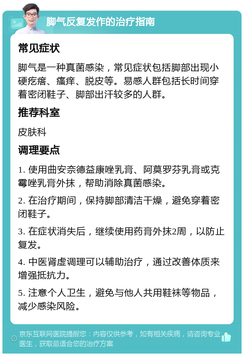 脚气反复发作的治疗指南 常见症状 脚气是一种真菌感染，常见症状包括脚部出现小硬疙瘩、瘙痒、脱皮等。易感人群包括长时间穿着密闭鞋子、脚部出汗较多的人群。 推荐科室 皮肤科 调理要点 1. 使用曲安奈德益康唑乳膏、阿莫罗芬乳膏或克霉唑乳膏外抹，帮助消除真菌感染。 2. 在治疗期间，保持脚部清洁干燥，避免穿着密闭鞋子。 3. 在症状消失后，继续使用药膏外抹2周，以防止复发。 4. 中医肾虚调理可以辅助治疗，通过改善体质来增强抵抗力。 5. 注意个人卫生，避免与他人共用鞋袜等物品，减少感染风险。