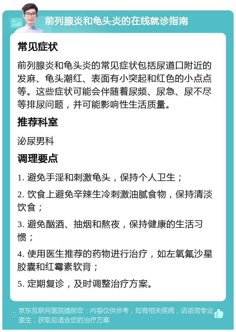 前列腺炎和龟头炎的在线就诊指南 常见症状 前列腺炎和龟头炎的常见症状包括尿道口附近的发麻、龟头潮红、表面有小突起和红色的小点点等。这些症状可能会伴随着尿频、尿急、尿不尽等排尿问题，并可能影响性生活质量。 推荐科室 泌尿男科 调理要点 1. 避免手淫和刺激龟头，保持个人卫生； 2. 饮食上避免辛辣生冷刺激油腻食物，保持清淡饮食； 3. 避免酗酒、抽烟和熬夜，保持健康的生活习惯； 4. 使用医生推荐的药物进行治疗，如左氧氟沙星胶囊和红霉素软膏； 5. 定期复诊，及时调整治疗方案。