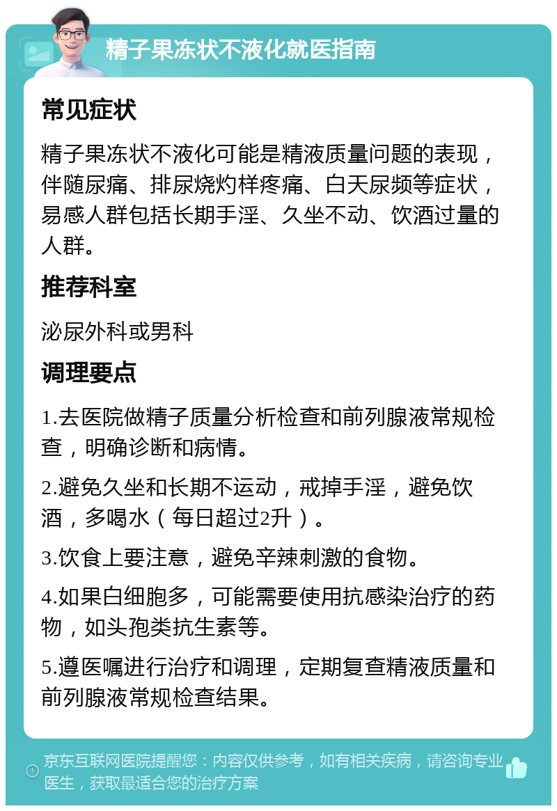 精子果冻状不液化就医指南 常见症状 精子果冻状不液化可能是精液质量问题的表现，伴随尿痛、排尿烧灼样疼痛、白天尿频等症状，易感人群包括长期手淫、久坐不动、饮酒过量的人群。 推荐科室 泌尿外科或男科 调理要点 1.去医院做精子质量分析检查和前列腺液常规检查，明确诊断和病情。 2.避免久坐和长期不运动，戒掉手淫，避免饮酒，多喝水（每日超过2升）。 3.饮食上要注意，避免辛辣刺激的食物。 4.如果白细胞多，可能需要使用抗感染治疗的药物，如头孢类抗生素等。 5.遵医嘱进行治疗和调理，定期复查精液质量和前列腺液常规检查结果。