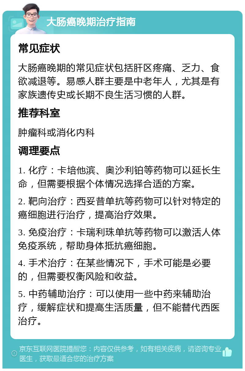 大肠癌晚期治疗指南 常见症状 大肠癌晚期的常见症状包括肝区疼痛、乏力、食欲减退等。易感人群主要是中老年人，尤其是有家族遗传史或长期不良生活习惯的人群。 推荐科室 肿瘤科或消化内科 调理要点 1. 化疗：卡培他滨、奥沙利铂等药物可以延长生命，但需要根据个体情况选择合适的方案。 2. 靶向治疗：西妥昔单抗等药物可以针对特定的癌细胞进行治疗，提高治疗效果。 3. 免疫治疗：卡瑞利珠单抗等药物可以激活人体免疫系统，帮助身体抵抗癌细胞。 4. 手术治疗：在某些情况下，手术可能是必要的，但需要权衡风险和收益。 5. 中药辅助治疗：可以使用一些中药来辅助治疗，缓解症状和提高生活质量，但不能替代西医治疗。