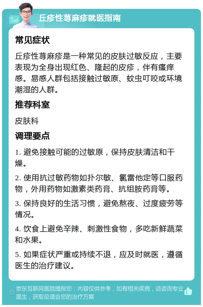 丘疹性荨麻疹就医指南 常见症状 丘疹性荨麻疹是一种常见的皮肤过敏反应，主要表现为全身出现红色、隆起的皮疹，伴有瘙痒感。易感人群包括接触过敏原、蚊虫叮咬或环境潮湿的人群。 推荐科室 皮肤科 调理要点 1. 避免接触可能的过敏原，保持皮肤清洁和干燥。 2. 使用抗过敏药物如扑尔敏、氯雷他定等口服药物，外用药物如激素类药膏、抗组胺药膏等。 3. 保持良好的生活习惯，避免熬夜、过度疲劳等情况。 4. 饮食上避免辛辣、刺激性食物，多吃新鲜蔬菜和水果。 5. 如果症状严重或持续不退，应及时就医，遵循医生的治疗建议。