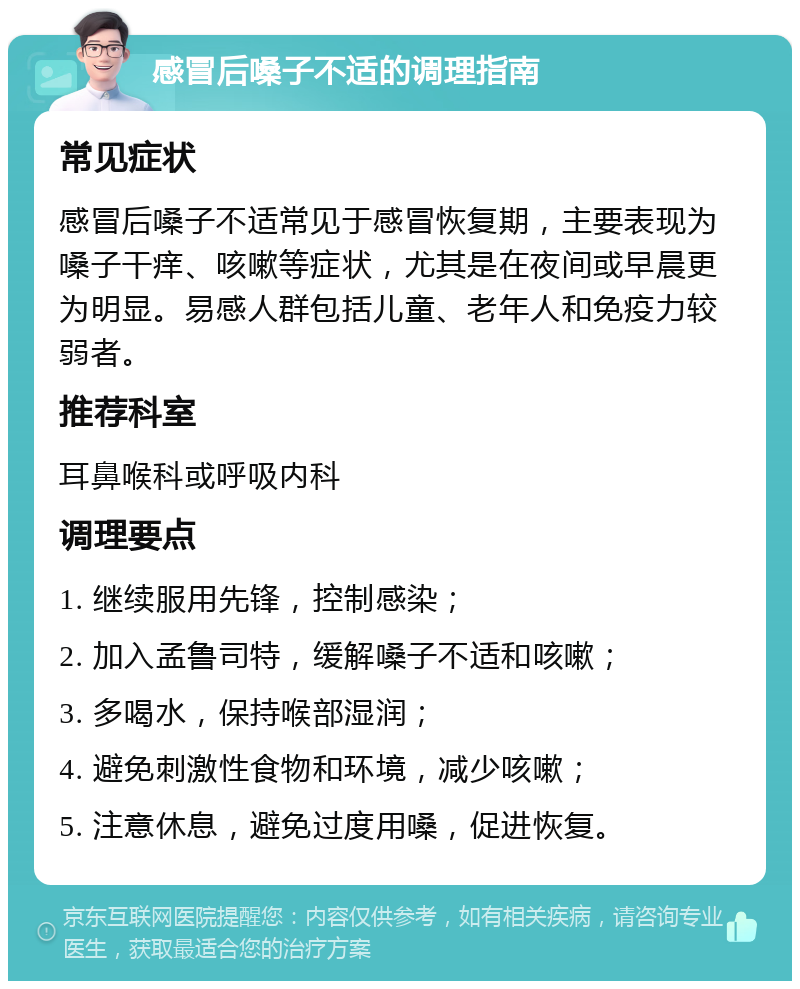 感冒后嗓子不适的调理指南 常见症状 感冒后嗓子不适常见于感冒恢复期，主要表现为嗓子干痒、咳嗽等症状，尤其是在夜间或早晨更为明显。易感人群包括儿童、老年人和免疫力较弱者。 推荐科室 耳鼻喉科或呼吸内科 调理要点 1. 继续服用先锋，控制感染； 2. 加入孟鲁司特，缓解嗓子不适和咳嗽； 3. 多喝水，保持喉部湿润； 4. 避免刺激性食物和环境，减少咳嗽； 5. 注意休息，避免过度用嗓，促进恢复。