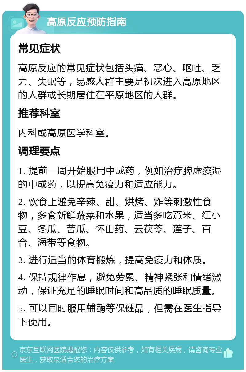 高原反应预防指南 常见症状 高原反应的常见症状包括头痛、恶心、呕吐、乏力、失眠等，易感人群主要是初次进入高原地区的人群或长期居住在平原地区的人群。 推荐科室 内科或高原医学科室。 调理要点 1. 提前一周开始服用中成药，例如治疗脾虚痰湿的中成药，以提高免疫力和适应能力。 2. 饮食上避免辛辣、甜、烘烤、炸等刺激性食物，多食新鲜蔬菜和水果，适当多吃薏米、红小豆、冬瓜、苦瓜、怀山药、云茯苓、莲子、百合、海带等食物。 3. 进行适当的体育锻炼，提高免疫力和体质。 4. 保持规律作息，避免劳累、精神紧张和情绪激动，保证充足的睡眠时间和高品质的睡眠质量。 5. 可以同时服用辅酶等保健品，但需在医生指导下使用。