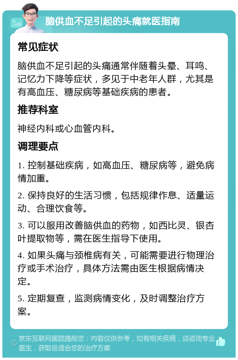 脑供血不足引起的头痛就医指南 常见症状 脑供血不足引起的头痛通常伴随着头晕、耳鸣、记忆力下降等症状，多见于中老年人群，尤其是有高血压、糖尿病等基础疾病的患者。 推荐科室 神经内科或心血管内科。 调理要点 1. 控制基础疾病，如高血压、糖尿病等，避免病情加重。 2. 保持良好的生活习惯，包括规律作息、适量运动、合理饮食等。 3. 可以服用改善脑供血的药物，如西比灵、银杏叶提取物等，需在医生指导下使用。 4. 如果头痛与颈椎病有关，可能需要进行物理治疗或手术治疗，具体方法需由医生根据病情决定。 5. 定期复查，监测病情变化，及时调整治疗方案。