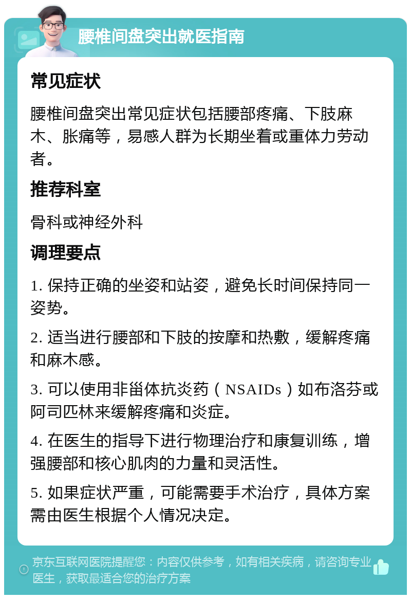 腰椎间盘突出就医指南 常见症状 腰椎间盘突出常见症状包括腰部疼痛、下肢麻木、胀痛等，易感人群为长期坐着或重体力劳动者。 推荐科室 骨科或神经外科 调理要点 1. 保持正确的坐姿和站姿，避免长时间保持同一姿势。 2. 适当进行腰部和下肢的按摩和热敷，缓解疼痛和麻木感。 3. 可以使用非甾体抗炎药（NSAIDs）如布洛芬或阿司匹林来缓解疼痛和炎症。 4. 在医生的指导下进行物理治疗和康复训练，增强腰部和核心肌肉的力量和灵活性。 5. 如果症状严重，可能需要手术治疗，具体方案需由医生根据个人情况决定。