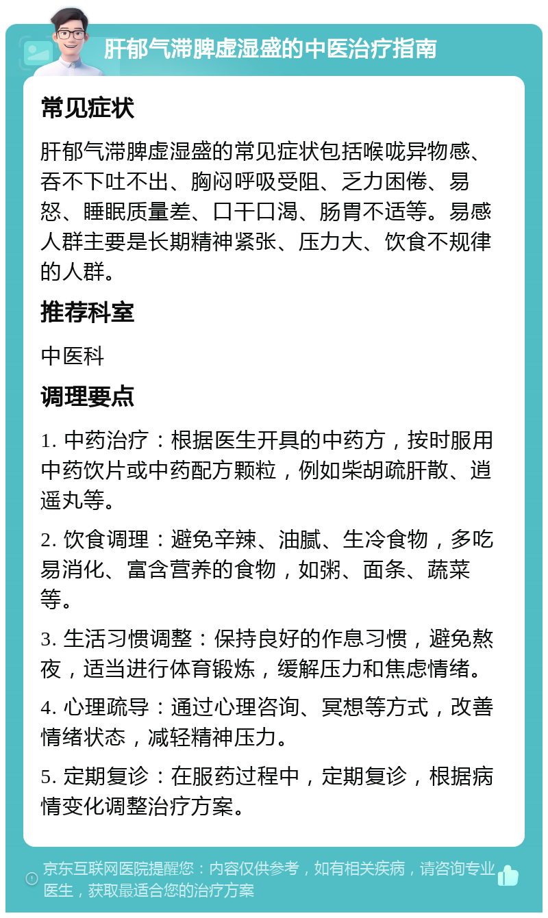 肝郁气滞脾虚湿盛的中医治疗指南 常见症状 肝郁气滞脾虚湿盛的常见症状包括喉咙异物感、吞不下吐不出、胸闷呼吸受阻、乏力困倦、易怒、睡眠质量差、口干口渴、肠胃不适等。易感人群主要是长期精神紧张、压力大、饮食不规律的人群。 推荐科室 中医科 调理要点 1. 中药治疗：根据医生开具的中药方，按时服用中药饮片或中药配方颗粒，例如柴胡疏肝散、逍遥丸等。 2. 饮食调理：避免辛辣、油腻、生冷食物，多吃易消化、富含营养的食物，如粥、面条、蔬菜等。 3. 生活习惯调整：保持良好的作息习惯，避免熬夜，适当进行体育锻炼，缓解压力和焦虑情绪。 4. 心理疏导：通过心理咨询、冥想等方式，改善情绪状态，减轻精神压力。 5. 定期复诊：在服药过程中，定期复诊，根据病情变化调整治疗方案。