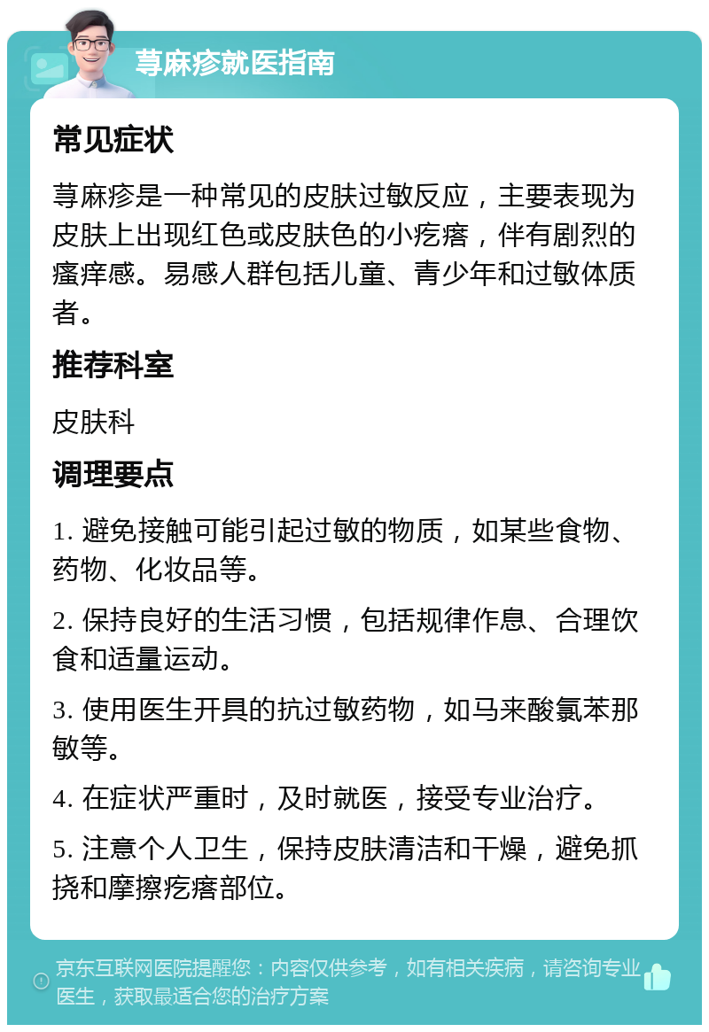 荨麻疹就医指南 常见症状 荨麻疹是一种常见的皮肤过敏反应，主要表现为皮肤上出现红色或皮肤色的小疙瘩，伴有剧烈的瘙痒感。易感人群包括儿童、青少年和过敏体质者。 推荐科室 皮肤科 调理要点 1. 避免接触可能引起过敏的物质，如某些食物、药物、化妆品等。 2. 保持良好的生活习惯，包括规律作息、合理饮食和适量运动。 3. 使用医生开具的抗过敏药物，如马来酸氯苯那敏等。 4. 在症状严重时，及时就医，接受专业治疗。 5. 注意个人卫生，保持皮肤清洁和干燥，避免抓挠和摩擦疙瘩部位。