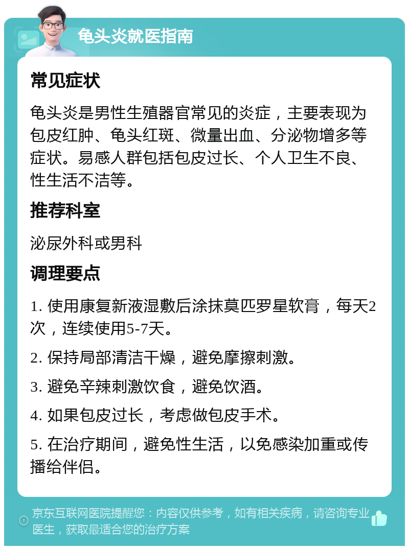 龟头炎就医指南 常见症状 龟头炎是男性生殖器官常见的炎症，主要表现为包皮红肿、龟头红斑、微量出血、分泌物增多等症状。易感人群包括包皮过长、个人卫生不良、性生活不洁等。 推荐科室 泌尿外科或男科 调理要点 1. 使用康复新液湿敷后涂抹莫匹罗星软膏，每天2次，连续使用5-7天。 2. 保持局部清洁干燥，避免摩擦刺激。 3. 避免辛辣刺激饮食，避免饮酒。 4. 如果包皮过长，考虑做包皮手术。 5. 在治疗期间，避免性生活，以免感染加重或传播给伴侣。